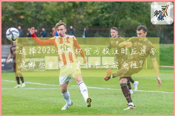 选择2026世界杯官方投注时应该考虑哪些重要因素和平台安全性？