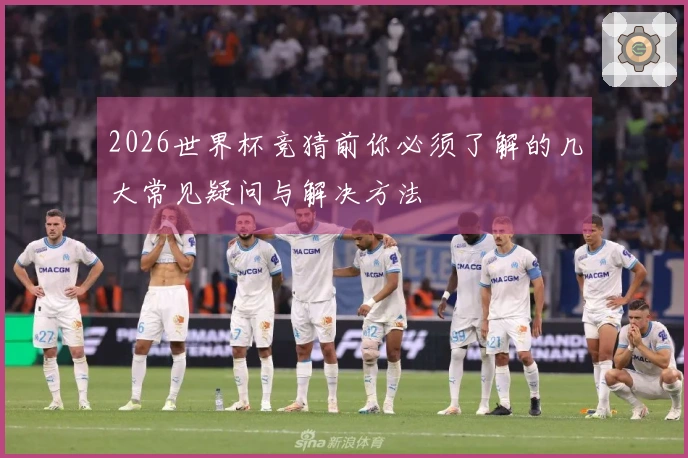 2026世界杯竞猜前你必须了解的几大常见疑问与解决方法